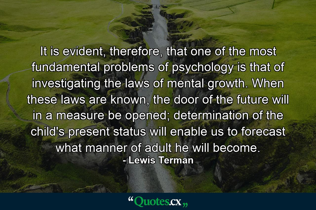 It is evident, therefore, that one of the most fundamental problems of psychology is that of investigating the laws of mental growth. When these laws are known, the door of the future will in a measure be opened; determination of the child's present status will enable us to forecast what manner of adult he will become. - Quote by Lewis Terman