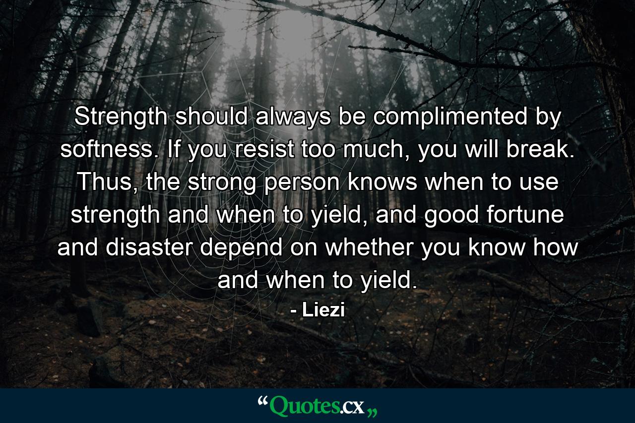 Strength should always be complimented by softness. If you resist too much, you will break. Thus, the strong person knows when to use strength and when to yield, and good fortune and disaster depend on whether you know how and when to yield. - Quote by Liezi