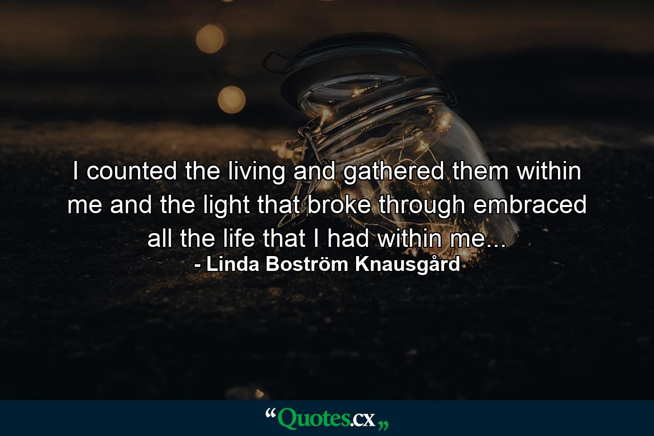 I counted the living and gathered them within me and the light that broke through embraced all the life that I had within me... - Quote by Linda Boström Knausgård