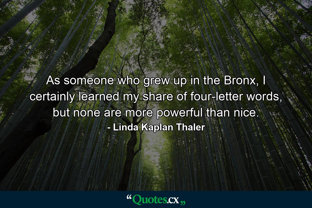 As someone who grew up in the Bronx, I certainly learned my share of four-letter words, but none are more powerful than nice. - Quote by Linda Kaplan Thaler