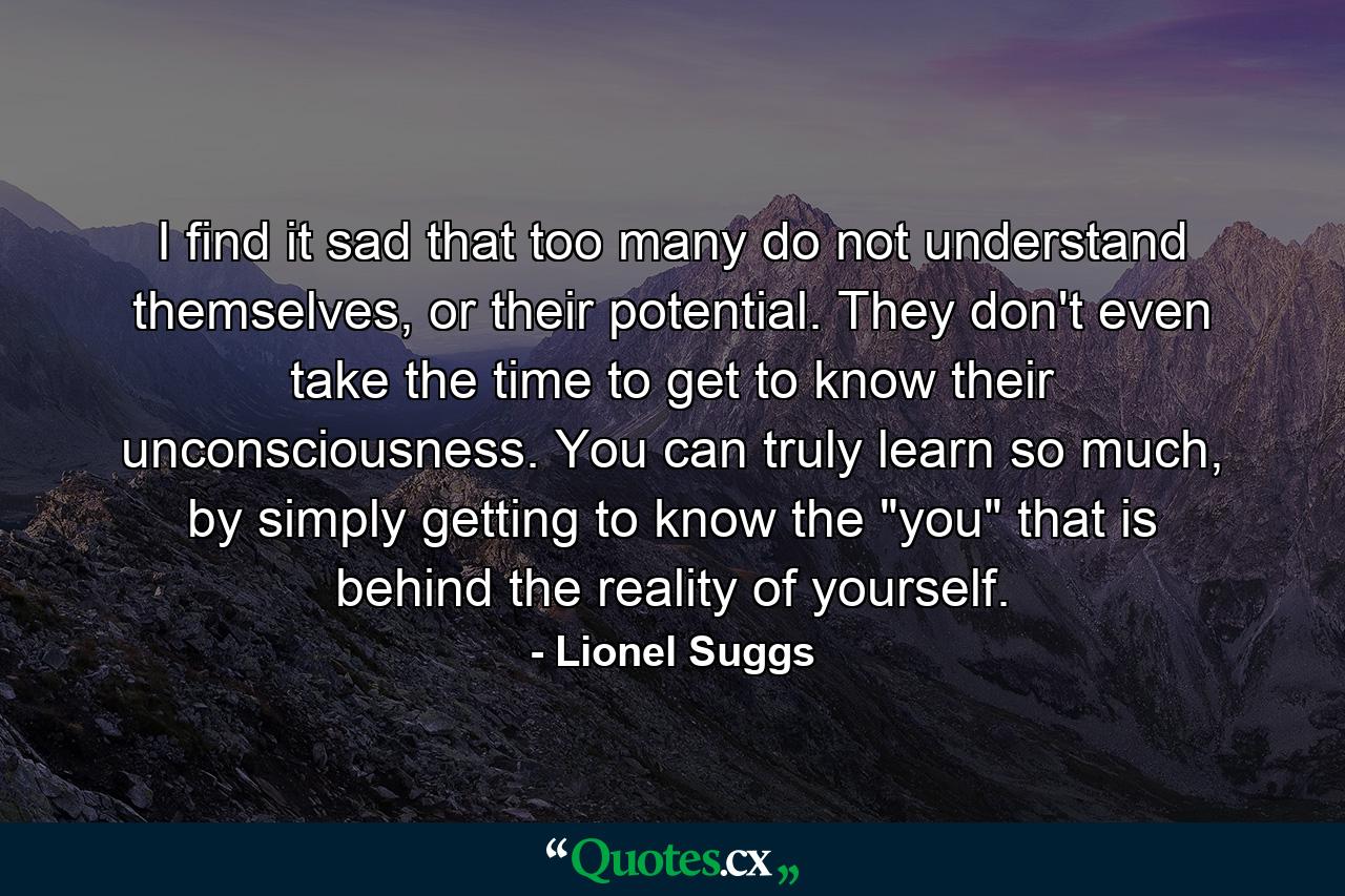 I find it sad that too many do not understand themselves, or their potential. They don't even take the time to get to know their unconsciousness. You can truly learn so much, by simply getting to know the 