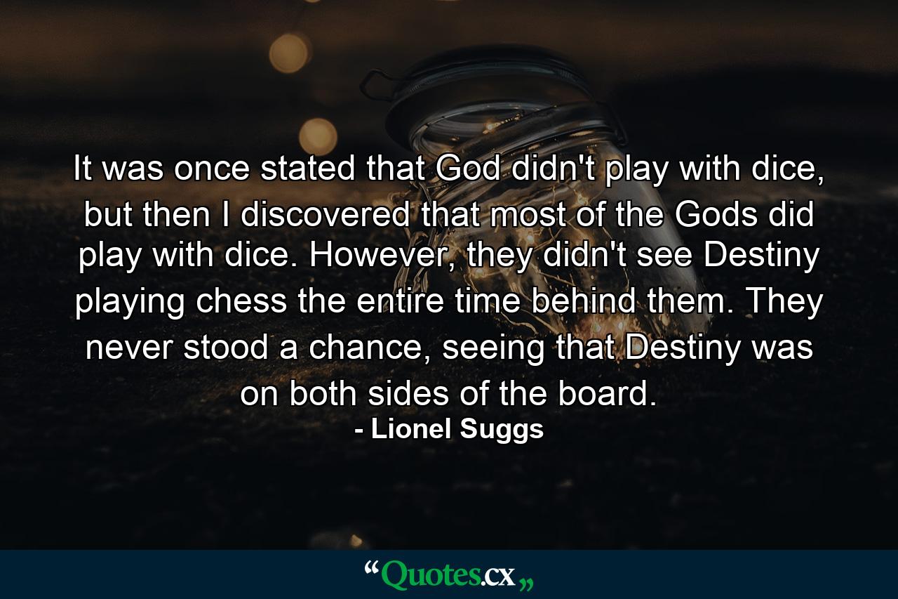 It was once stated that God didn't play with dice, but then I discovered that most of the Gods did play with dice. However, they didn't see Destiny playing chess the entire time behind them. They never stood a chance, seeing that Destiny was on both sides of the board. - Quote by Lionel Suggs