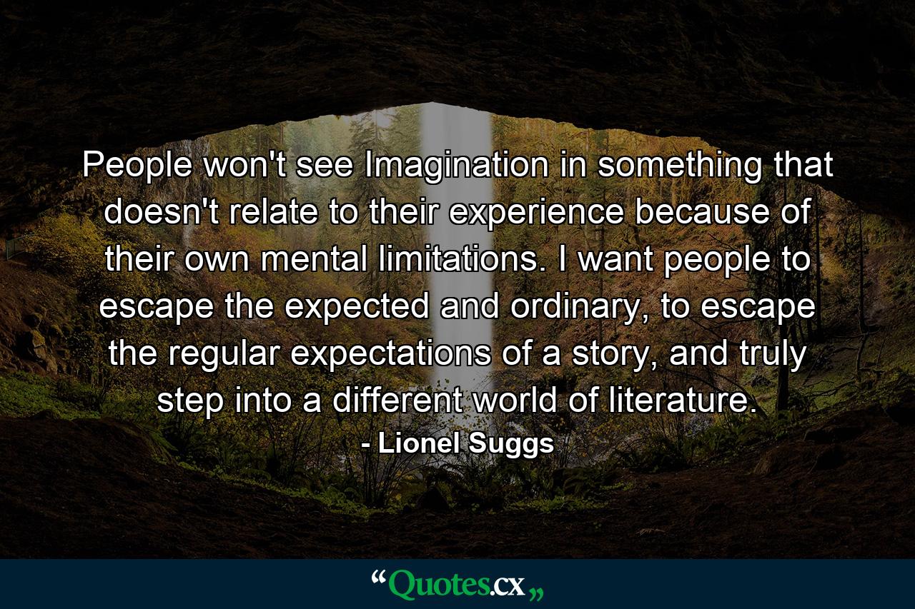 People won't see Imagination in something that doesn't relate to their experience because of their own mental limitations. I want people to escape the expected and ordinary, to escape the regular expectations of a story, and truly step into a different world of literature. - Quote by Lionel Suggs