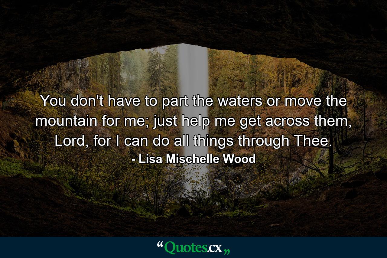 You don't have to part the waters or move the mountain for me; just help me get across them, Lord, for I can do all things through Thee. - Quote by Lisa Mischelle Wood