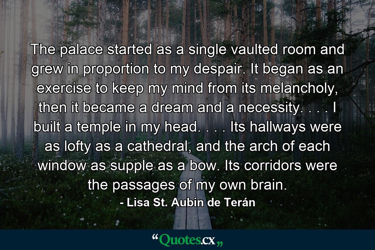 The palace started as a single vaulted room and grew in proportion to my despair. It began as an exercise to keep my mind from its melancholy, then it became a dream and a necessity. . . . I built a temple in my head. . . . Its hallways were as lofty as a cathedral, and the arch of each window as supple as a bow. Its corridors were the passages of my own brain. - Quote by Lisa St. Aubin de Terán