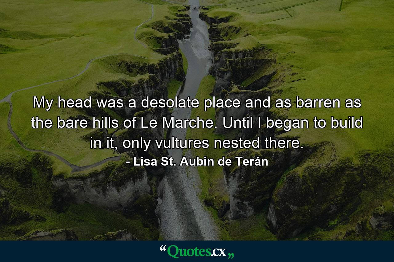 My head was a desolate place and as barren as the bare hills of Le Marche. Until I began to build in it, only vultures nested there. - Quote by Lisa St. Aubin de Terán