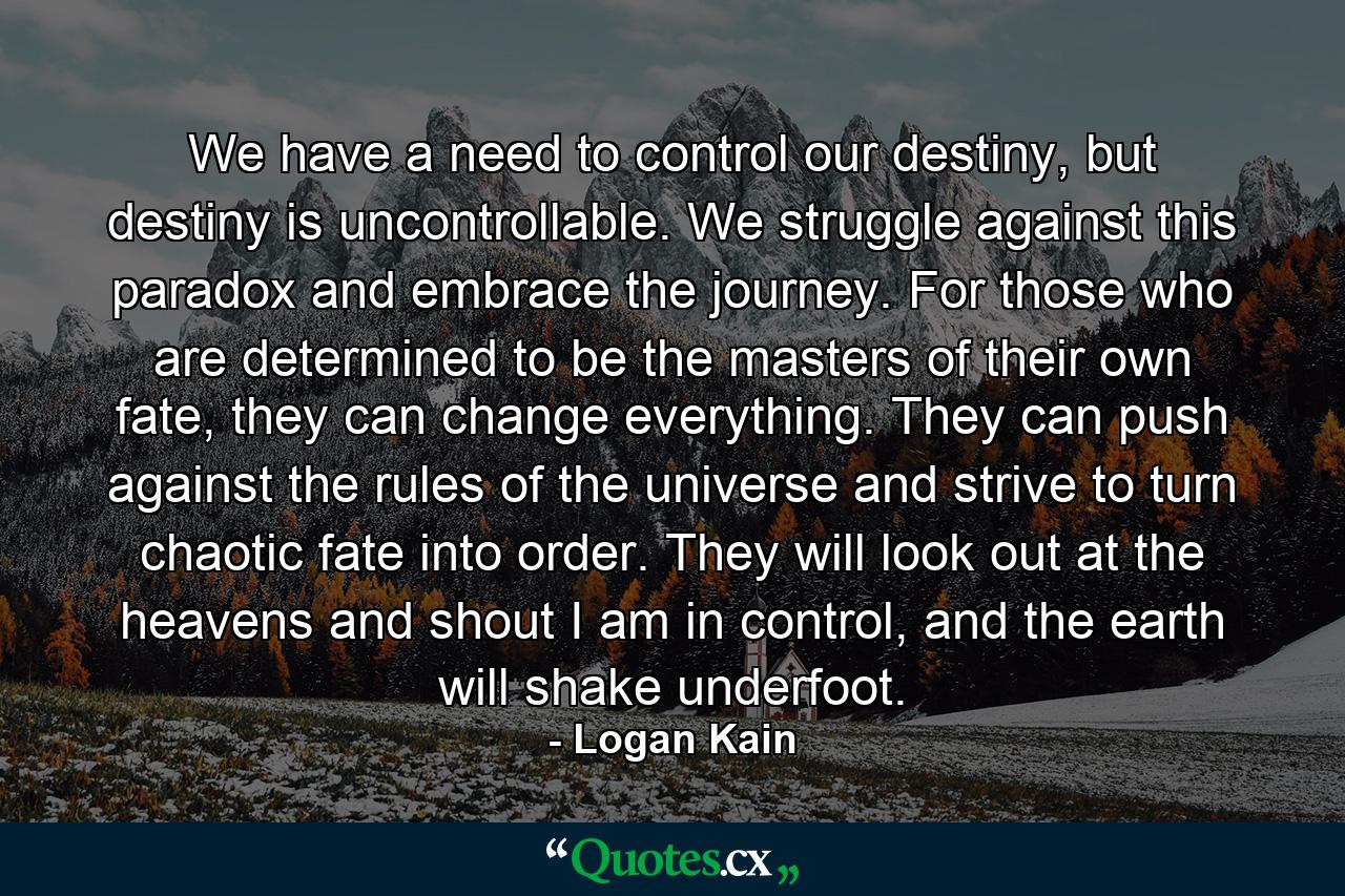 We have a need to control our destiny, but destiny is uncontrollable. We struggle against this paradox and embrace the journey. For those who are determined to be the masters of their own fate, they can change everything. They can push against the rules of the universe and strive to turn chaotic fate into order. They will look out at the heavens and shout I am in control, and the earth will shake underfoot. - Quote by Logan Kain