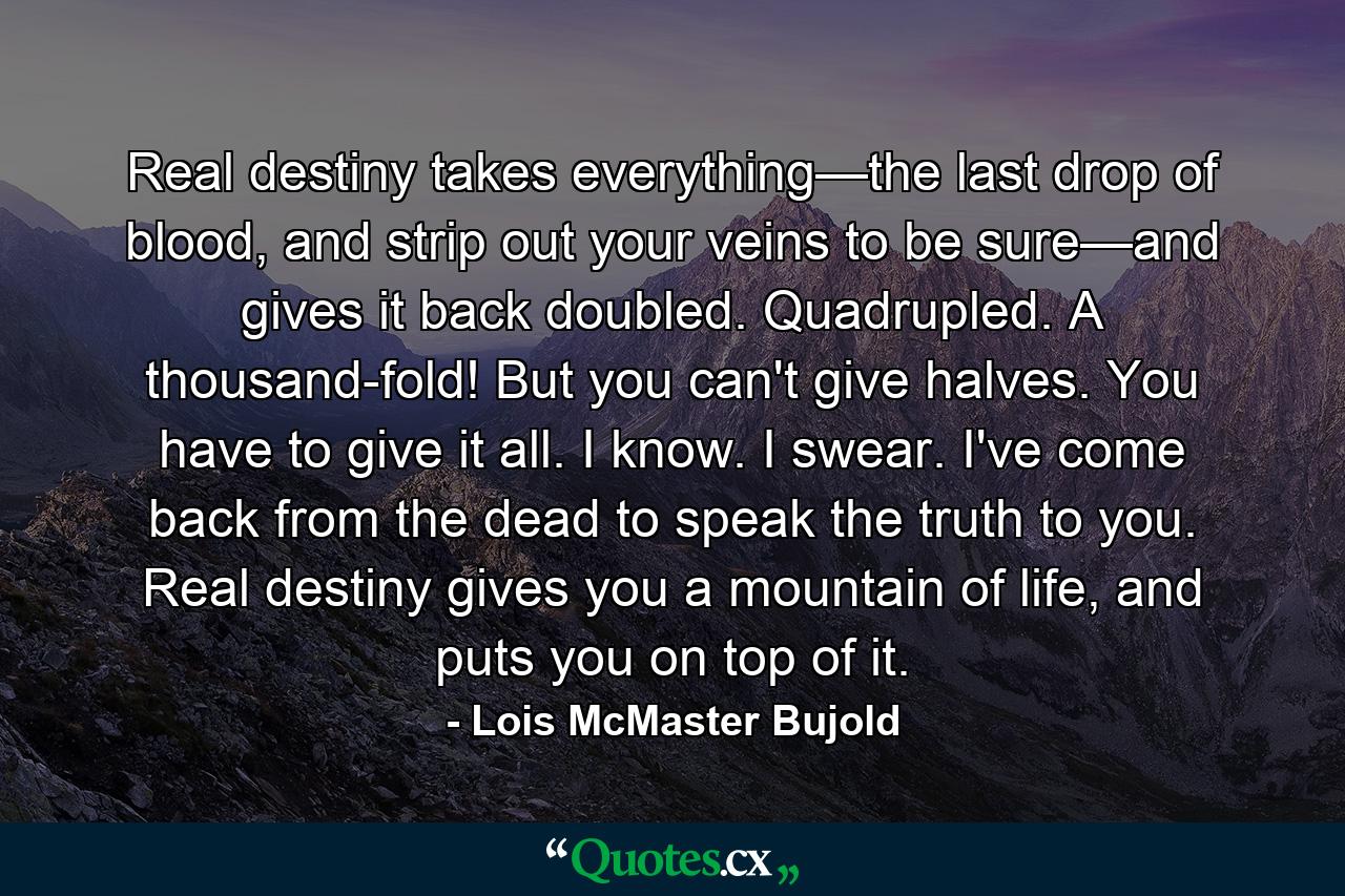 Real destiny takes everything—the last drop of blood, and strip out your veins to be sure—and gives it back doubled. Quadrupled. A thousand-fold! But you can't give halves. You have to give it all. I know. I swear. I've come back from the dead to speak the truth to you. Real destiny gives you a mountain of life, and puts you on top of it. - Quote by Lois McMaster Bujold