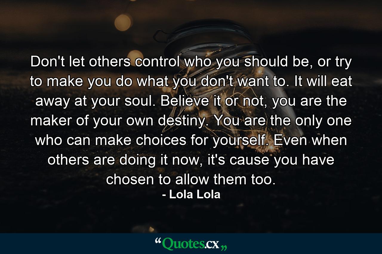 Don't let others control who you should be, or try to make you do what you don't want to. It will eat away at your soul. Believe it or not, you are the maker of your own destiny. You are the only one who can make choices for yourself. Even when others are doing it now, it's cause you have chosen to allow them too. - Quote by Lola Lola