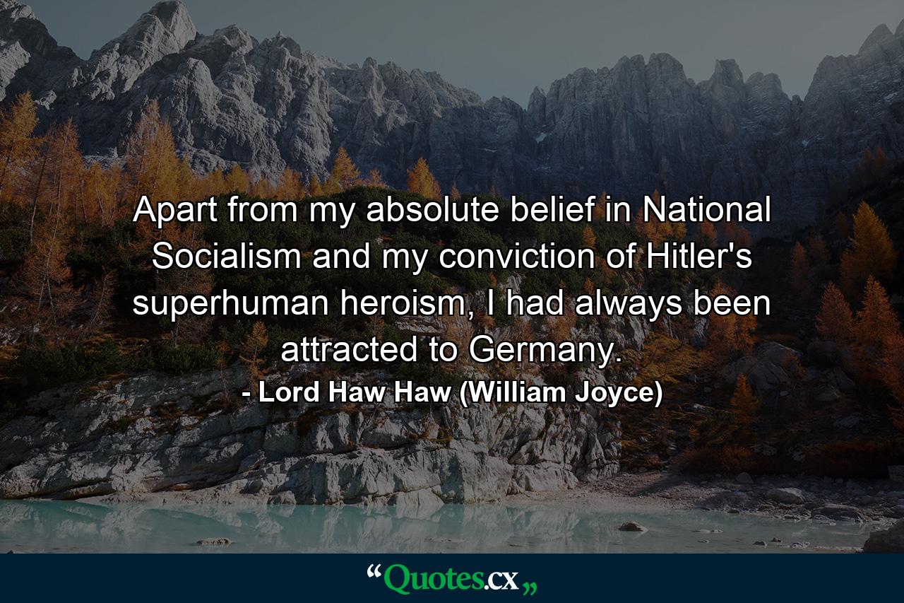 Apart from my absolute belief in National Socialism and my conviction of Hitler's superhuman heroism, I had always been attracted to Germany. - Quote by Lord Haw Haw (William Joyce)