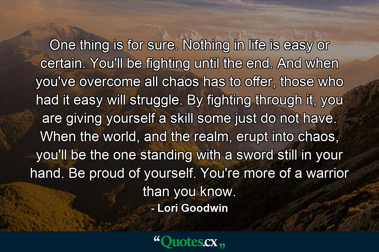 One thing is for sure. Nothing in life is easy or certain. You'll be fighting until the end. And when you've overcome all chaos has to offer, those who had it easy will struggle. By fighting through it, you are giving yourself a skill some just do not have. When the world, and the realm, erupt into chaos, you'll be the one standing with a sword still in your hand. Be proud of yourself. You're more of a warrior than you know. - Quote by Lori Goodwin