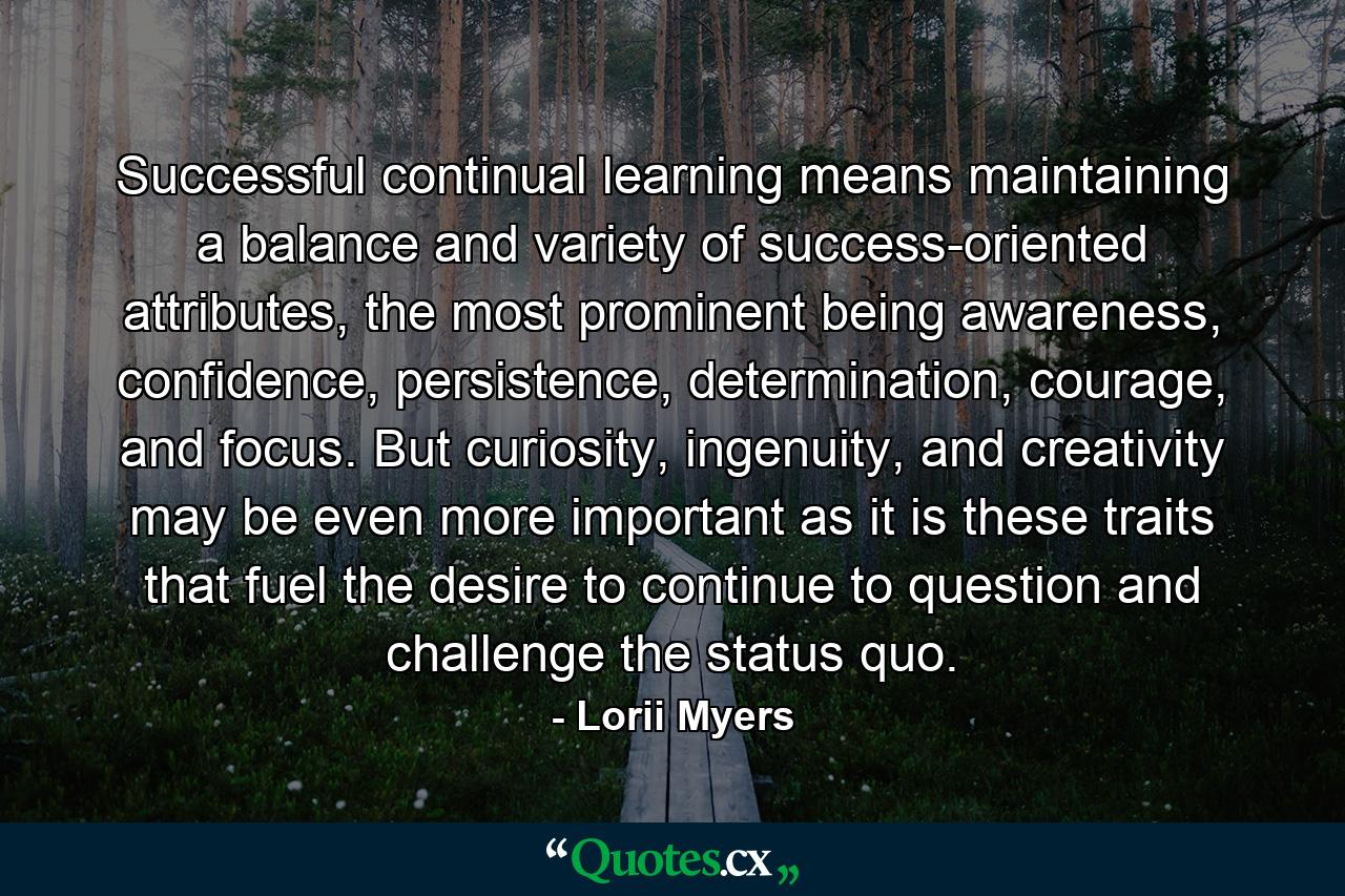 Successful continual learning means maintaining a balance and variety of success-oriented attributes, the most prominent being awareness, confidence, persistence, determination, courage, and focus. But curiosity, ingenuity, and creativity may be even more important as it is these traits that fuel the desire to continue to question and challenge the status quo. - Quote by Lorii Myers