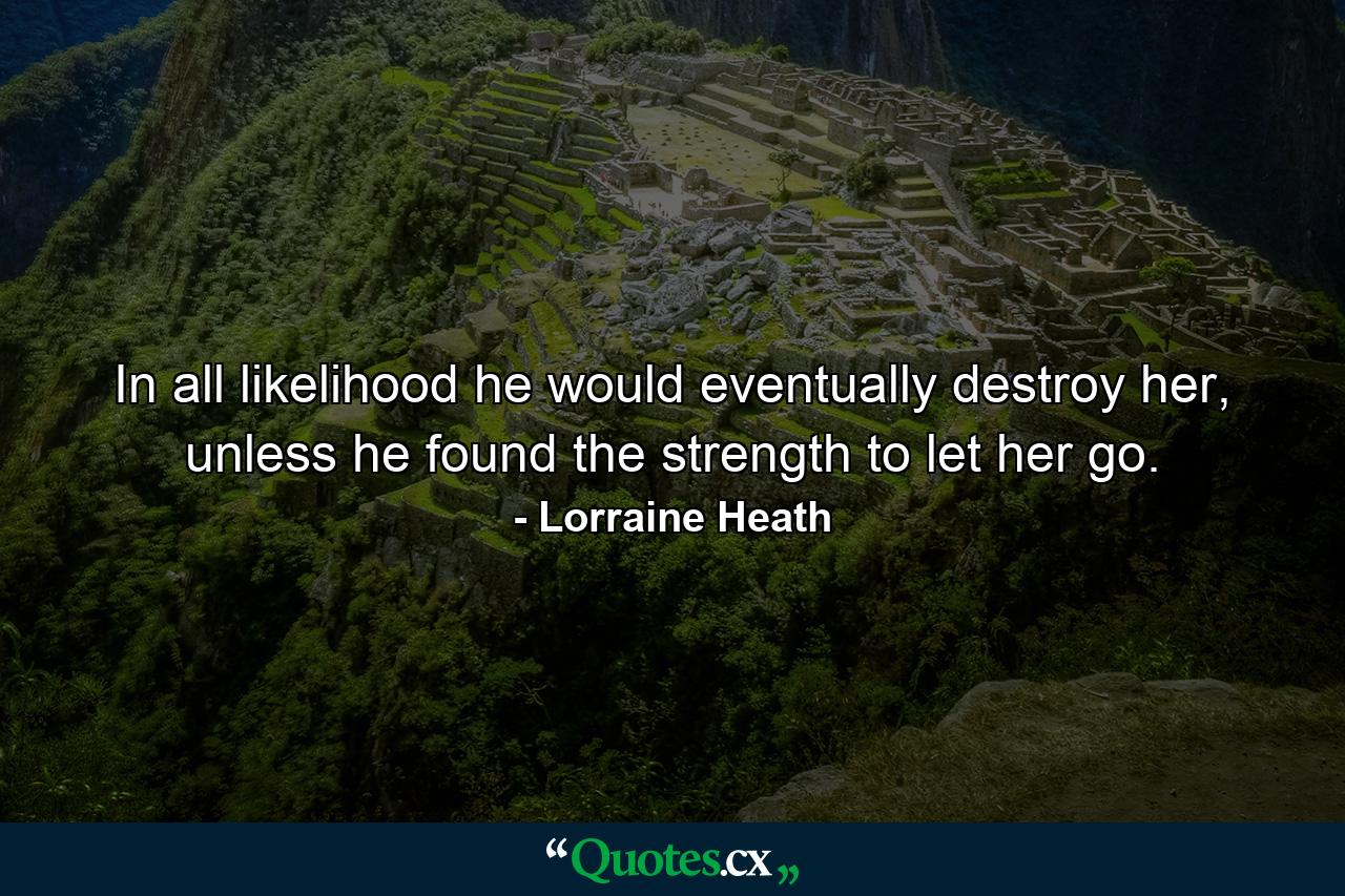 In all likelihood he would eventually destroy her, unless he found the strength to let her go. - Quote by Lorraine Heath