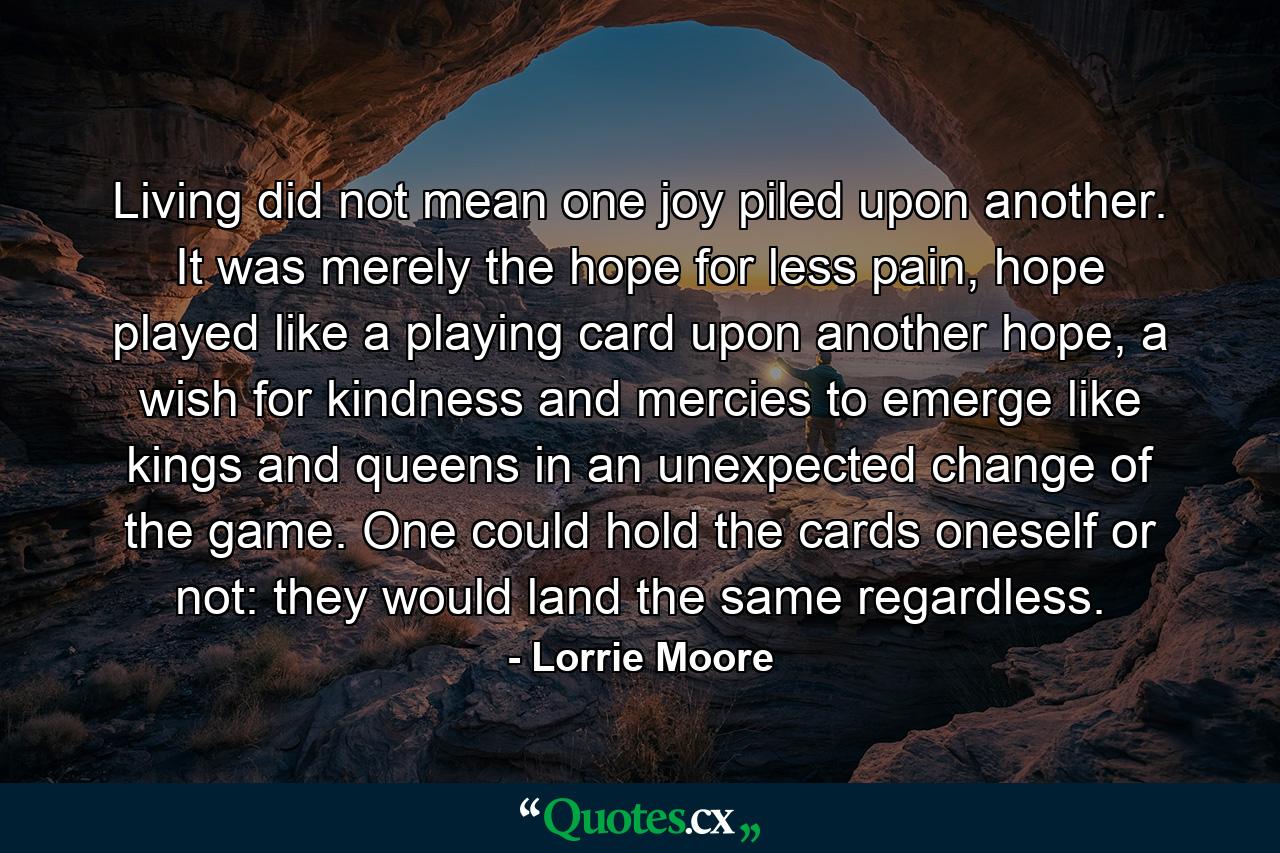 Living did not mean one joy piled upon another. It was merely the hope for less pain, hope played like a playing card upon another hope, a wish for kindness and mercies to emerge like kings and queens in an unexpected change of the game. One could hold the cards oneself or not: they would land the same regardless. - Quote by Lorrie Moore