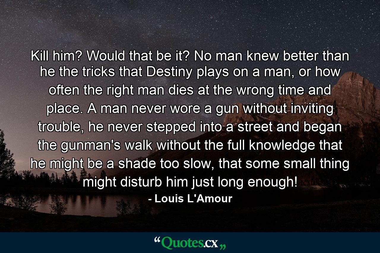 Kill him? Would that be it? No man knew better than he the tricks that Destiny plays on a man, or how often the right man dies at the wrong time and place. A man never wore a gun without inviting trouble, he never stepped into a street and began the gunman's walk without the full knowledge that he might be a shade too slow, that some small thing might disturb him just long enough! - Quote by Louis L'Amour