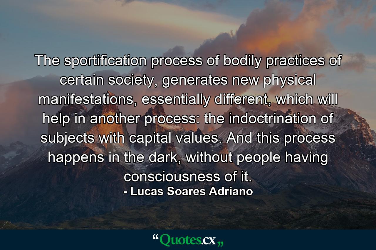 The sportification process of bodily practices of certain society, generates new physical manifestations, essentially different, which will help in another process: the indoctrination of subjects with capital values. And this process happens in the dark, without people having consciousness of it. - Quote by Lucas Soares Adriano