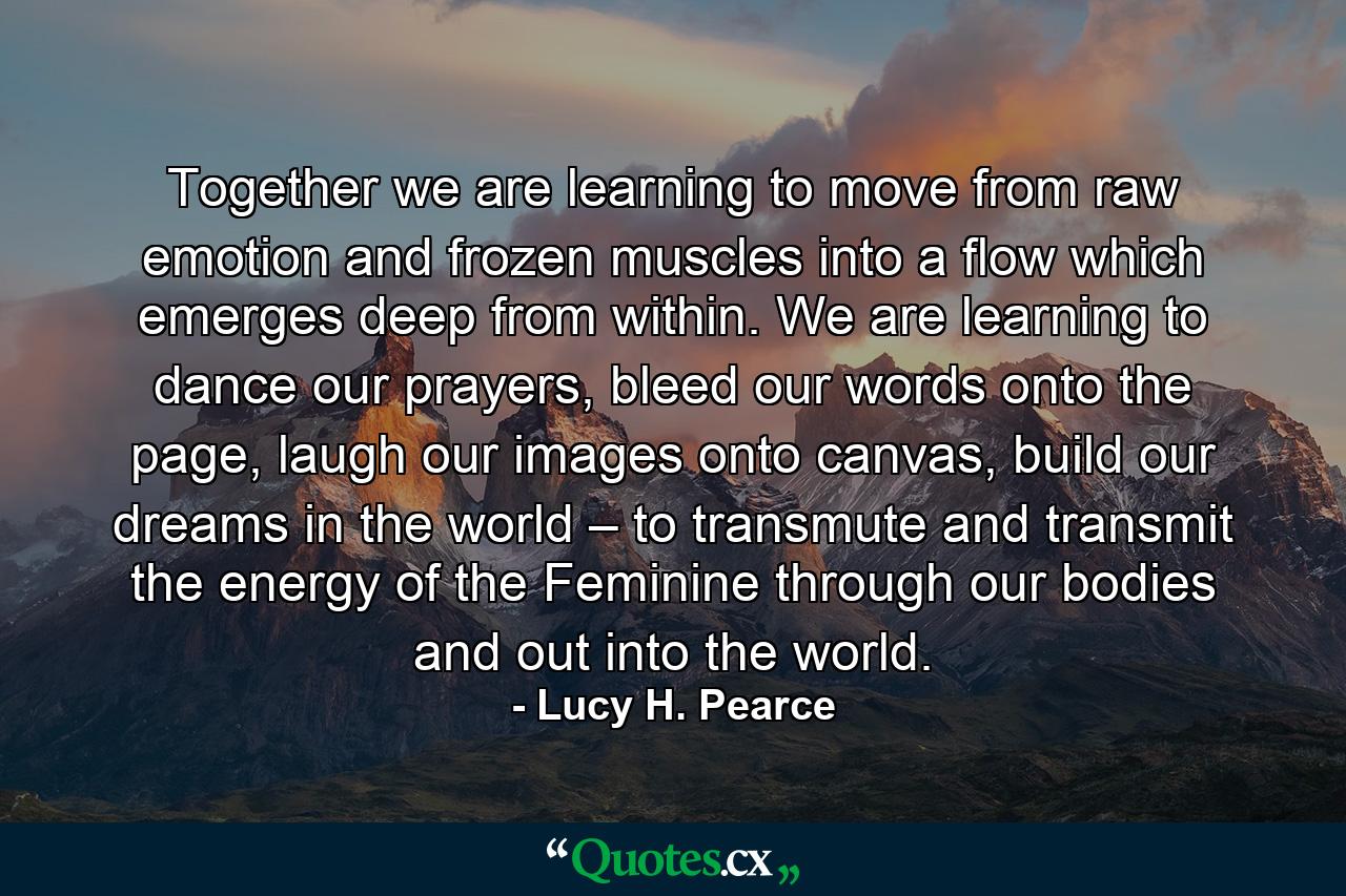 Together we are learning to move from raw emotion and frozen muscles into a flow which emerges deep from within. We are learning to dance our prayers, bleed our words onto the page, laugh our images onto canvas, build our dreams in the world – to transmute and transmit the energy of the Feminine through our bodies and out into the world. - Quote by Lucy H. Pearce