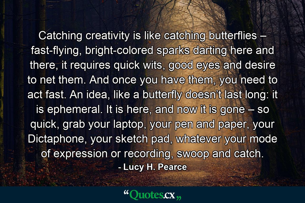 Catching creativity is like catching butterflies – fast-flying, bright-colored sparks darting here and there, it requires quick wits, good eyes and desire to net them. And once you have them, you need to act fast. An idea, like a butterfly doesn’t last long: it is ephemeral. It is here, and now it is gone – so quick, grab your laptop, your pen and paper, your Dictaphone, your sketch pad, whatever your mode of expression or recording, swoop and catch. - Quote by Lucy H. Pearce