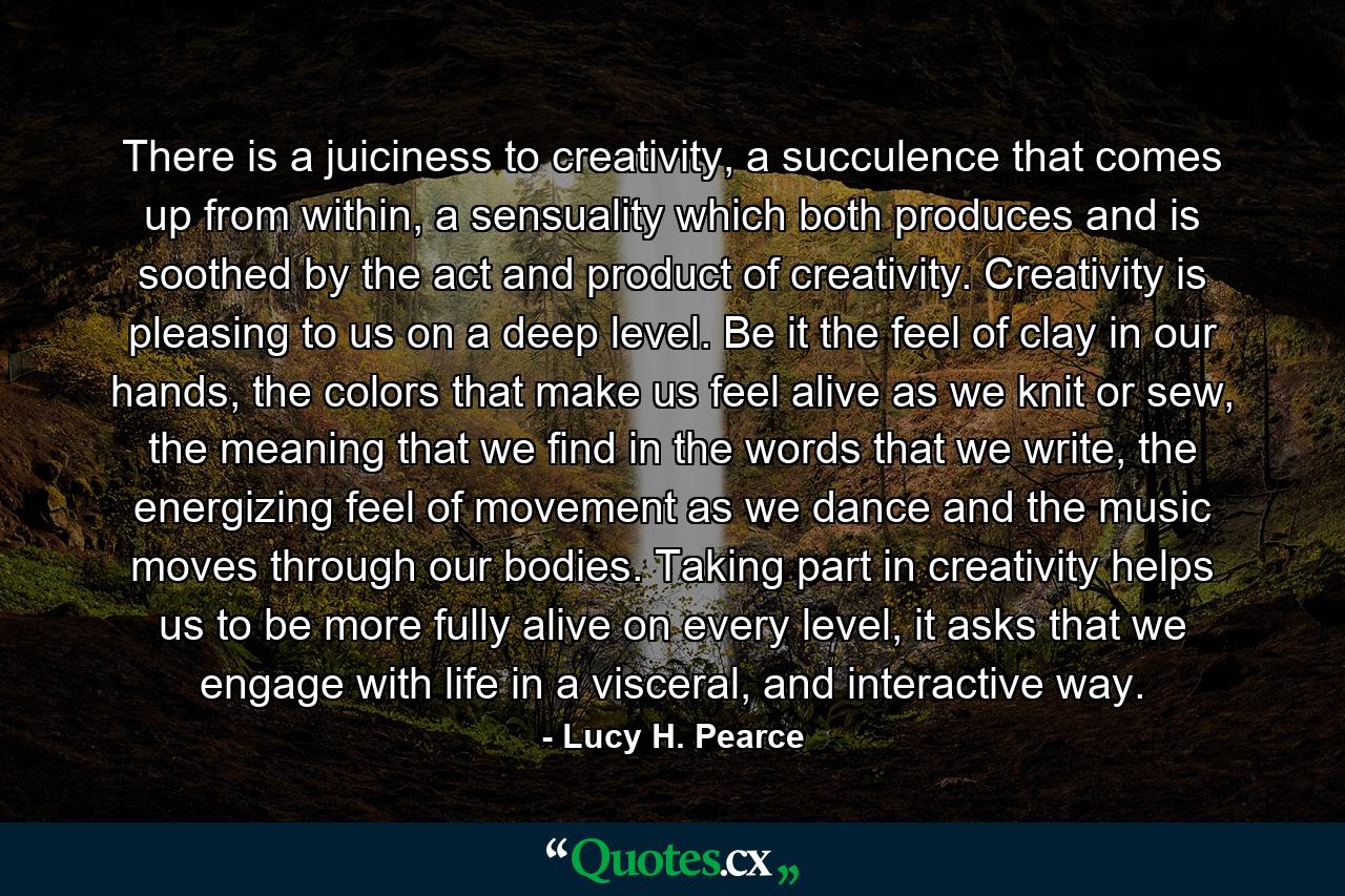 There is a juiciness to creativity, a succulence that comes up from within, a sensuality which both produces and is soothed by the act and product of creativity. Creativity is pleasing to us on a deep level. Be it the feel of clay in our hands, the colors that make us feel alive as we knit or sew, the meaning that we find in the words that we write, the energizing feel of movement as we dance and the music moves through our bodies. Taking part in creativity helps us to be more fully alive on every level, it asks that we engage with life in a visceral, and interactive way. - Quote by Lucy H. Pearce