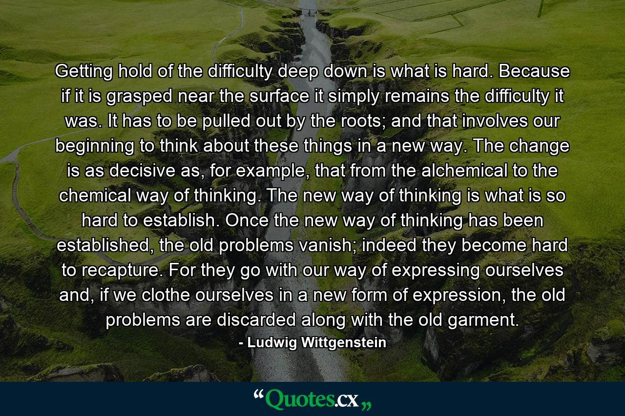 Getting hold of the difficulty deep down is what is hard. Because if it is grasped near the surface it simply remains the difficulty it was. It has to be pulled out by the roots; and that involves our beginning to think about these things in a new way. The change is as decisive as, for example, that from the alchemical to the chemical way of thinking. The new way of thinking is what is so hard to establish. Once the new way of thinking has been established, the old problems vanish; indeed they become hard to recapture. For they go with our way of expressing ourselves and, if we clothe ourselves in a new form of expression, the old problems are discarded along with the old garment. - Quote by Ludwig Wittgenstein