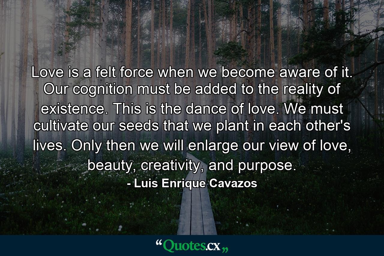 Love is a felt force when we become aware of it. Our cognition must be added to the reality of existence. This is the dance of love. We must cultivate our seeds that we plant in each other's lives. Only then we will enlarge our view of love, beauty, creativity, and purpose. - Quote by Luis Enrique Cavazos