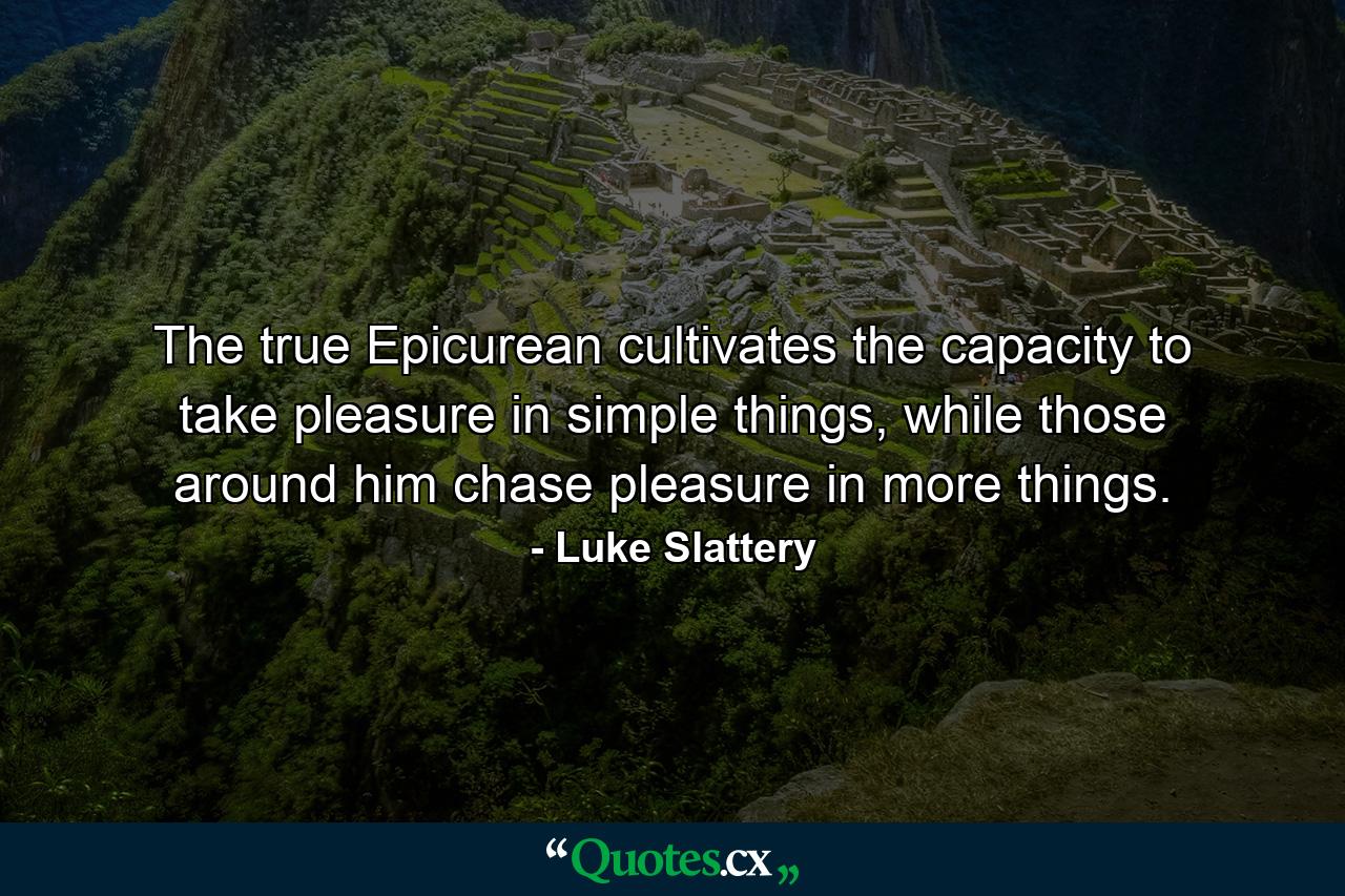 The true Epicurean cultivates the capacity to take pleasure in simple things, while those around him chase pleasure in more things. - Quote by Luke Slattery