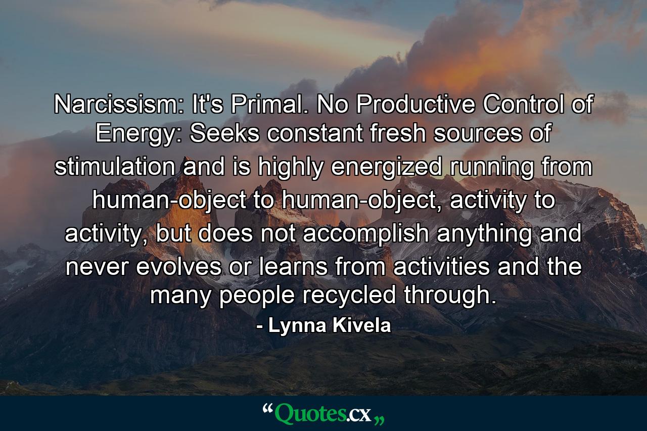 Narcissism: It's Primal. No Productive Control of Energy: Seeks constant fresh sources of stimulation and is highly energized running from human-object to human-object, activity to activity, but does not accomplish anything and never evolves or learns from activities and the many people recycled through. - Quote by Lynna Kivela