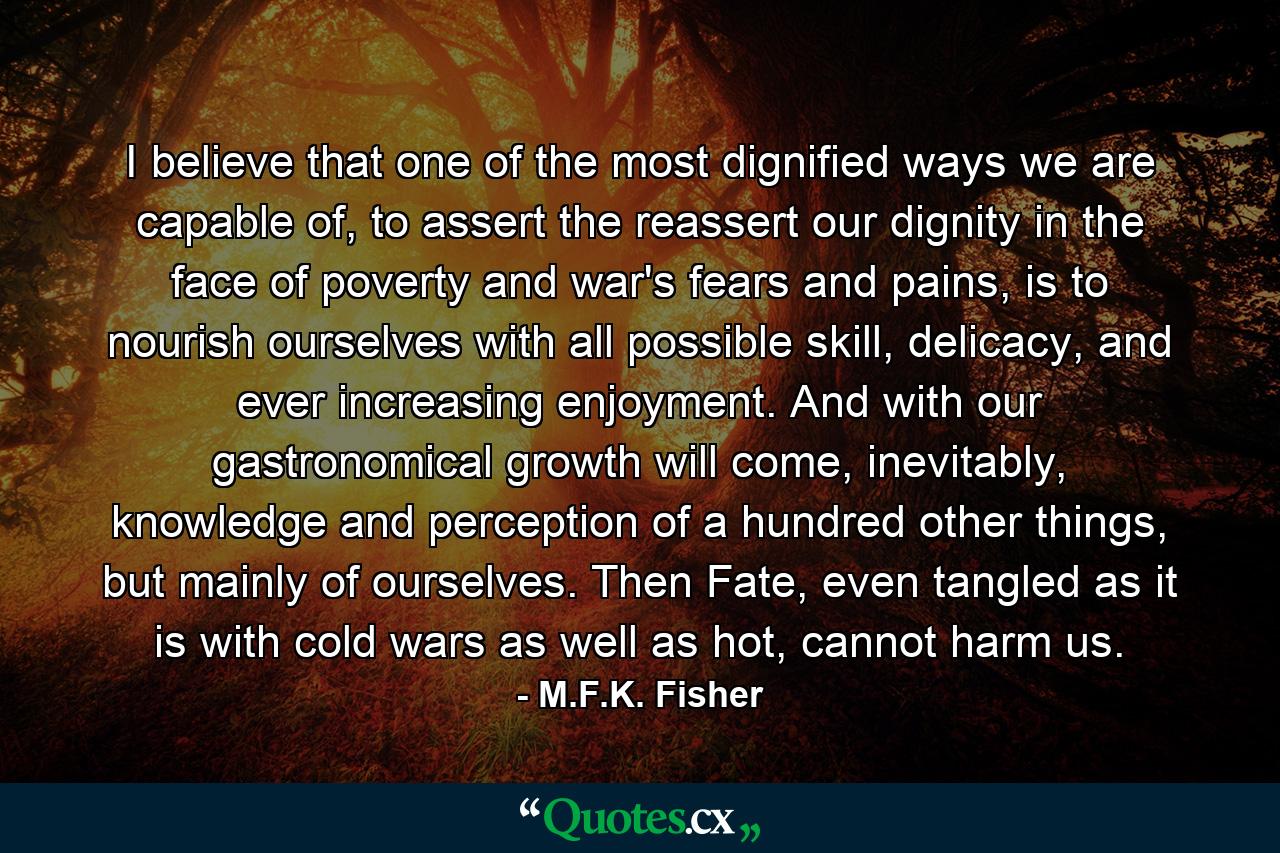 I believe that one of the most dignified ways we are capable of, to assert the reassert our dignity in the face of poverty and war's fears and pains, is to nourish ourselves with all possible skill, delicacy, and ever increasing enjoyment. And with our gastronomical growth will come, inevitably, knowledge and perception of a hundred other things, but mainly of ourselves. Then Fate, even tangled as it is with cold wars as well as hot, cannot harm us. - Quote by M.F.K. Fisher