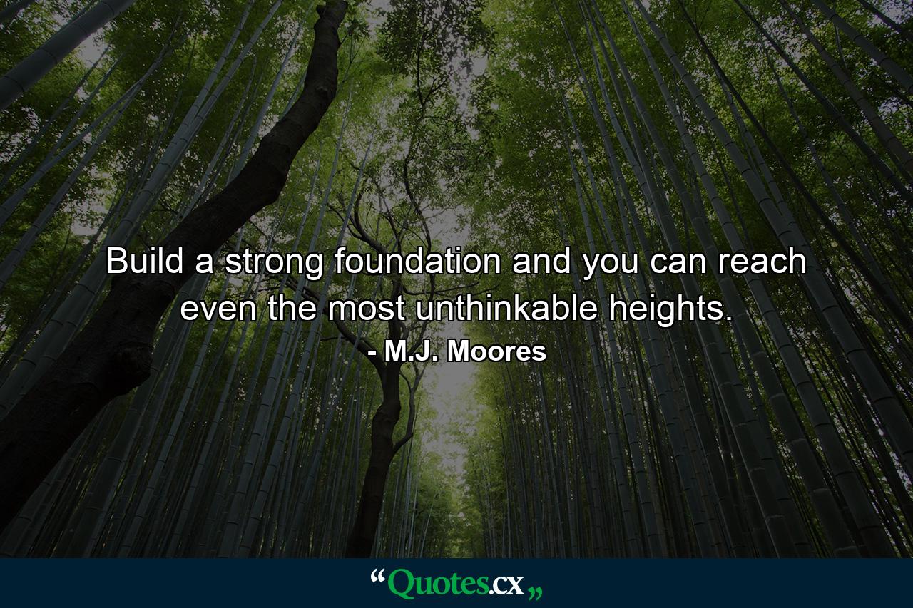 Build a strong foundation and you can reach even the most unthinkable heights. - Quote by M.J. Moores