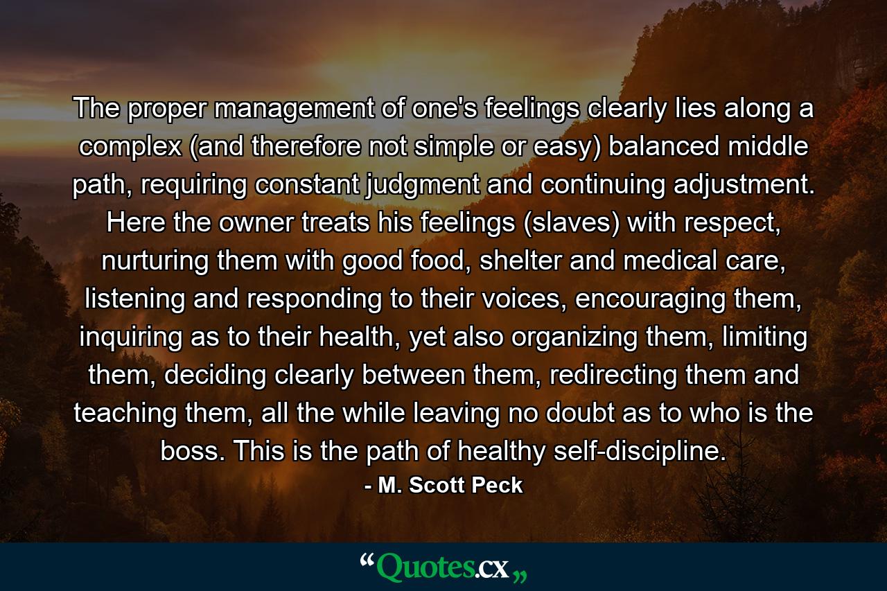 The proper management of one's feelings clearly lies along a complex (and therefore not simple or easy) balanced middle path, requiring constant judgment and continuing adjustment. Here the owner treats his feelings (slaves) with respect, nurturing them with good food, shelter and medical care, listening and responding to their voices, encouraging them, inquiring as to their health, yet also organizing them, limiting them, deciding clearly between them, redirecting them and teaching them, all the while leaving no doubt as to who is the boss. This is the path of healthy self-discipline. - Quote by M. Scott Peck