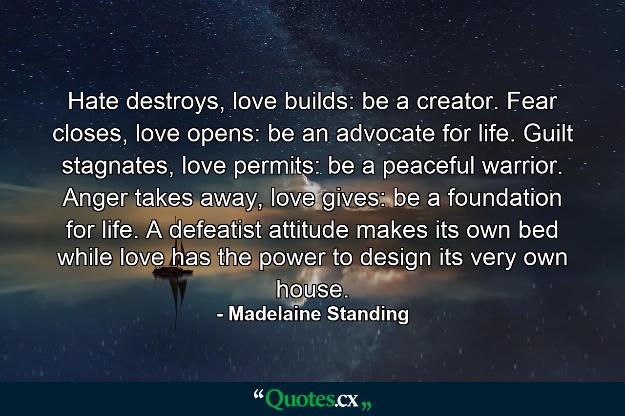 Hate destroys, love builds: be a creator. Fear closes, love opens: be an advocate for life. Guilt stagnates, love permits: be a peaceful warrior. Anger takes away, love gives: be a foundation for life. A defeatist attitude makes its own bed while love has the power to design its very own house. - Quote by Madelaine Standing