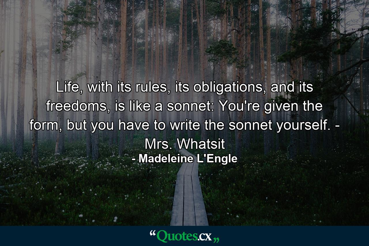 Life, with its rules, its obligations, and its freedoms, is like a sonnet: You're given the form, but you have to write the sonnet yourself. - Mrs. Whatsit - Quote by Madeleine L'Engle