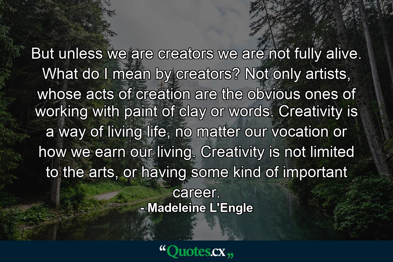 But unless we are creators we are not fully alive. What do I mean by creators? Not only artists, whose acts of creation are the obvious ones of working with paint of clay or words. Creativity is a way of living life, no matter our vocation or how we earn our living. Creativity is not limited to the arts, or having some kind of important career. - Quote by Madeleine L'Engle