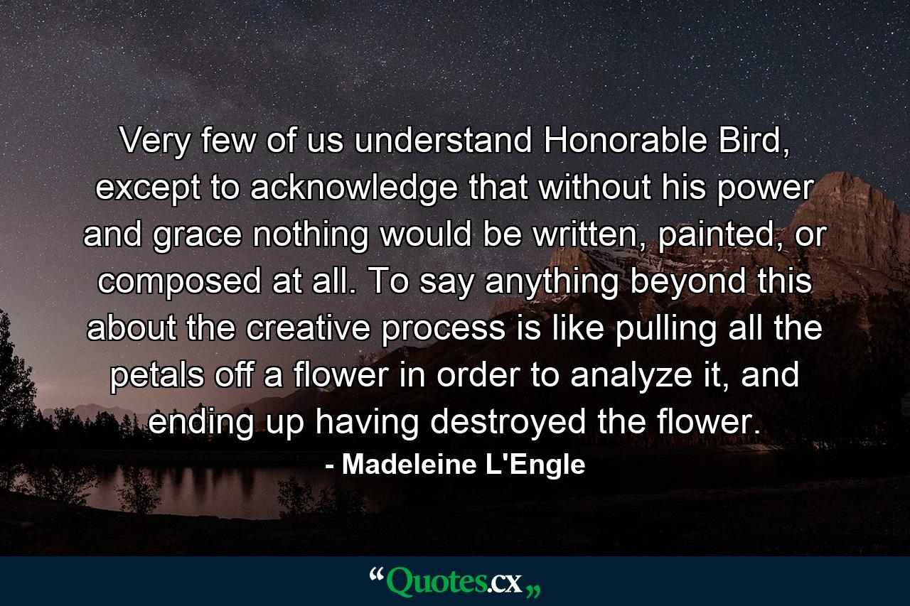 Very few of us understand Honorable Bird, except to acknowledge that without his power and grace nothing would be written, painted, or composed at all. To say anything beyond this about the creative process is like pulling all the petals off a flower in order to analyze it, and ending up having destroyed the flower. - Quote by Madeleine L'Engle