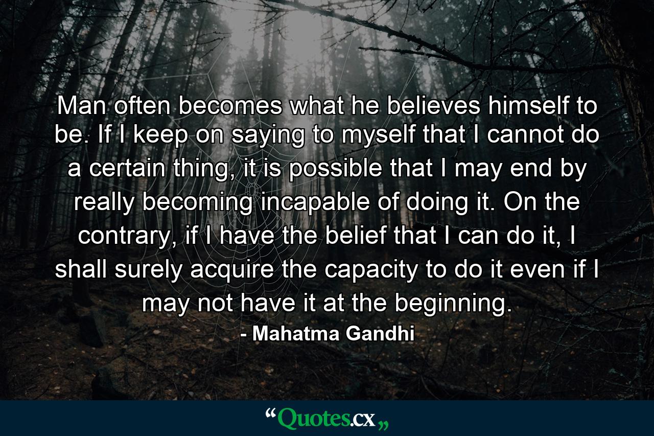 Man often becomes what he believes himself to be. If I keep on saying to myself that I cannot do a certain thing, it is possible that I may end by really becoming incapable of doing it. On the contrary, if I have the belief that I can do it, I shall surely acquire the capacity to do it even if I may not have it at the beginning. - Quote by Mahatma Gandhi