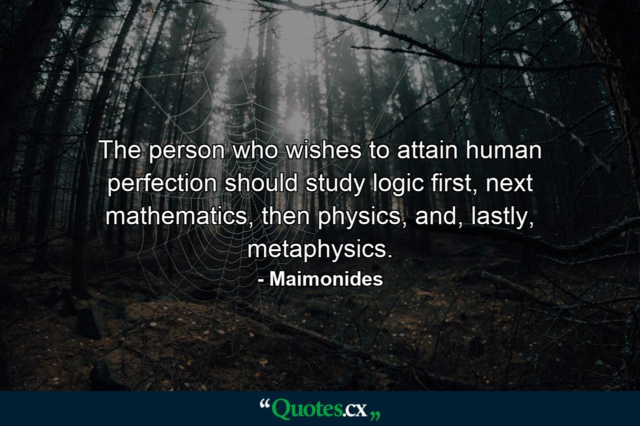 The person who wishes to attain human perfection should study logic first, next mathematics, then physics, and, lastly, metaphysics. - Quote by Maimonides