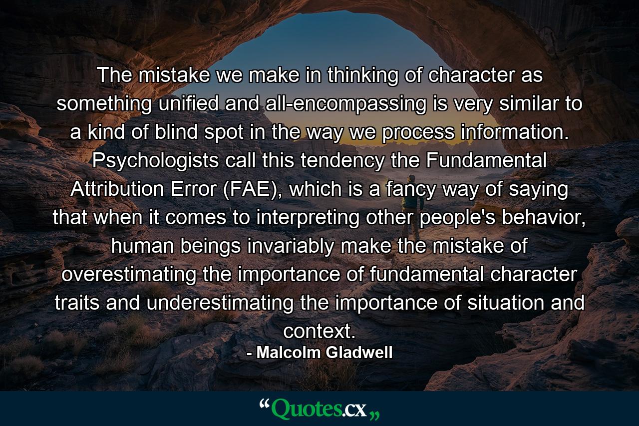 The mistake we make in thinking of character as something unified and all-encompassing is very similar to a kind of blind spot in the way we process information. Psychologists call this tendency the Fundamental Attribution Error (FAE), which is a fancy way of saying that when it comes to interpreting other people's behavior, human beings invariably make the mistake of overestimating the importance of fundamental character traits and underestimating the importance of situation and context. - Quote by Malcolm Gladwell