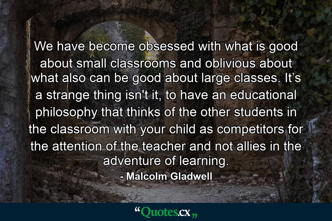 We have become obsessed with what is good about small classrooms and oblivious about what also can be good about large classes. It’s a strange thing isn't it, to have an educational philosophy that thinks of the other students in the classroom with your child as competitors for the attention of the teacher and not allies in the adventure of learning. - Quote by Malcolm Gladwell