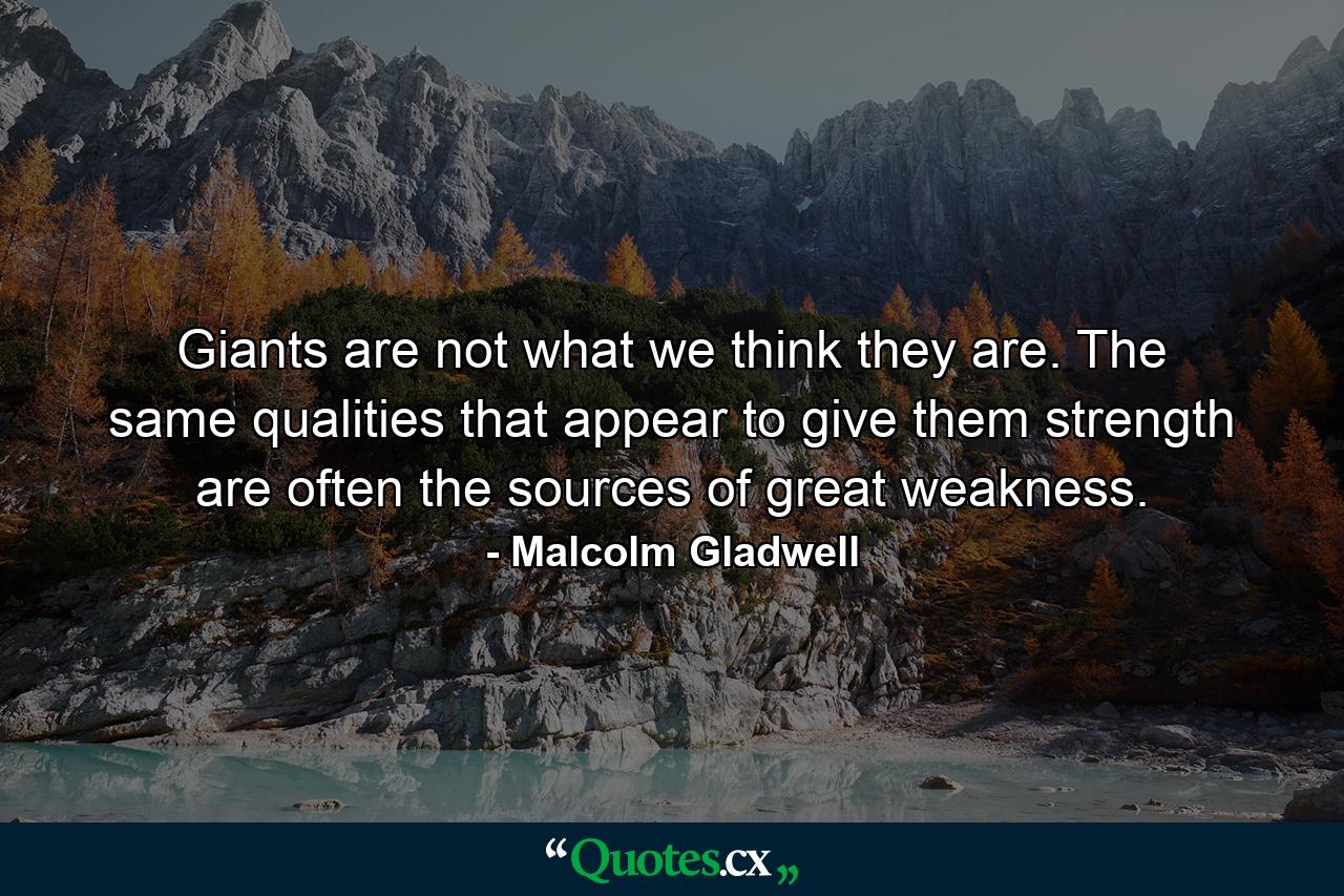 Giants are not what we think they are. The same qualities that appear to give them strength are often the sources of great weakness. - Quote by Malcolm Gladwell