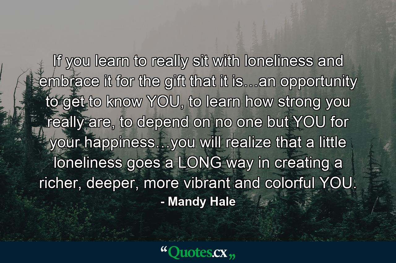 If you learn to really sit with loneliness and embrace it for the gift that it is…an opportunity to get to know YOU, to learn how strong you really are, to depend on no one but YOU for your happiness…you will realize that a little loneliness goes a LONG way in creating a richer, deeper, more vibrant and colorful YOU. - Quote by Mandy Hale