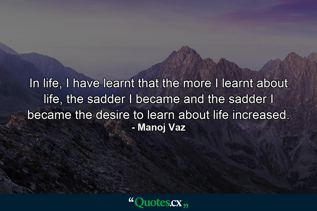 In life, I have learnt that the more I learnt about life, the sadder I became and the sadder I became the desire to learn about life increased. - Quote by Manoj Vaz