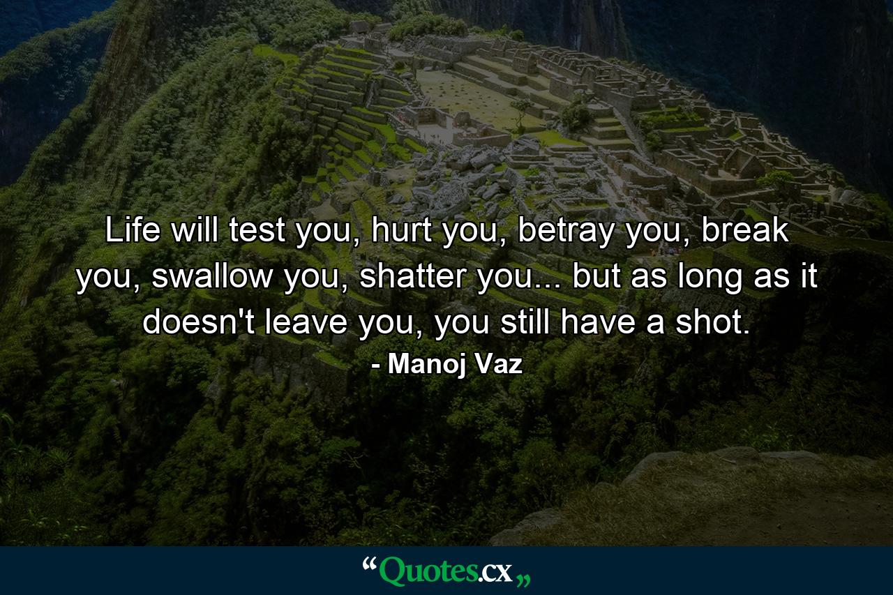 Life will test you, hurt you, betray you, break you, swallow you, shatter you... but as long as it doesn't leave you, you still have a shot. - Quote by Manoj Vaz