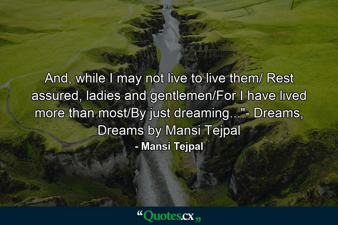 And, while I may not live to live them/ Rest assured, ladies and gentlemen/For I have lived more than most/By just dreaming...