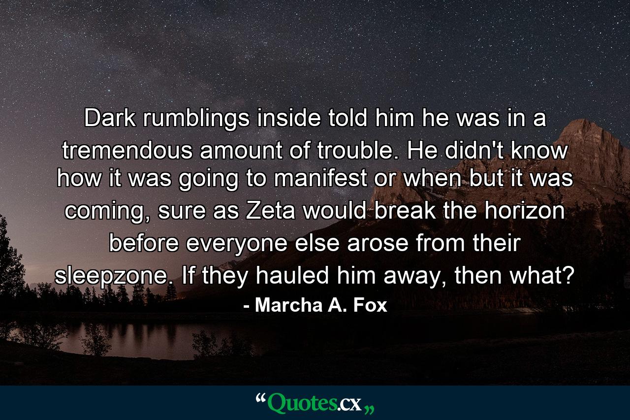 Dark rumblings inside told him he was in a tremendous amount of trouble. He didn't know how it was going to manifest or when but it was coming, sure as Zeta would break the horizon before everyone else arose from their sleepzone. If they hauled him away, then what? - Quote by Marcha A. Fox