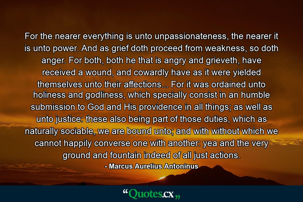 For the nearer everything is unto unpassionateness, the nearer it is unto power. And as grief doth proceed from weakness, so doth anger. For both, both he that is angry and grieveth, have received a wound, and cowardly have as it were yielded themselves unto their affections... For it was ordained unto holiness and godliness, which specially consist in an humble submission to God and His providence in all things; as well as unto justice: these also being part of those duties, which as naturally sociable, we are bound unto; and with without which we cannot happily converse one with another: yea and the very ground and fountain indeed of all just actions. - Quote by Marcus Aurelius Antoninus