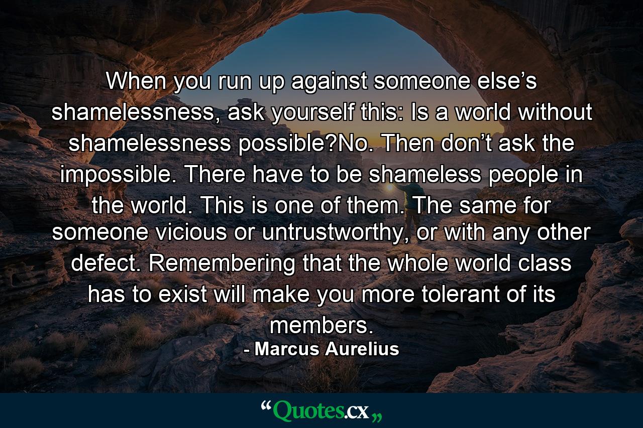 When you run up against someone else’s shamelessness, ask yourself this: Is a world without shamelessness possible?No. Then don’t ask the impossible. There have to be shameless people in the world. This is one of them. The same for someone vicious or untrustworthy, or with any other defect. Remembering that the whole world class has to exist will make you more tolerant of its members. - Quote by Marcus Aurelius