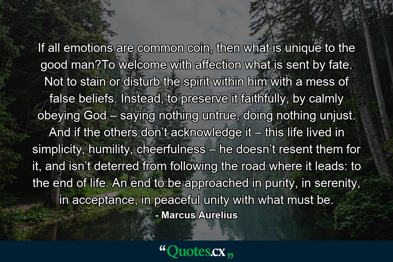 If all emotions are common coin, then what is unique to the good man?To welcome with affection what is sent by fate. Not to stain or disturb the spirit within him with a mess of false beliefs. Instead, to preserve it faithfully, by calmly obeying God – saying nothing untrue, doing nothing unjust. And if the others don’t acknowledge it – this life lived in simplicity, humility, cheerfulness – he doesn’t resent them for it, and isn’t deterred from following the road where it leads: to the end of life. An end to be approached in purity, in serenity, in acceptance, in peaceful unity with what must be. - Quote by Marcus Aurelius