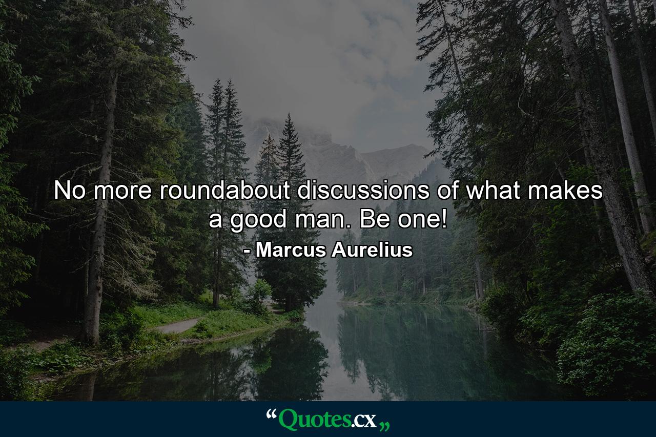 No more roundabout discussions of what makes a good man. Be one! - Quote by Marcus Aurelius