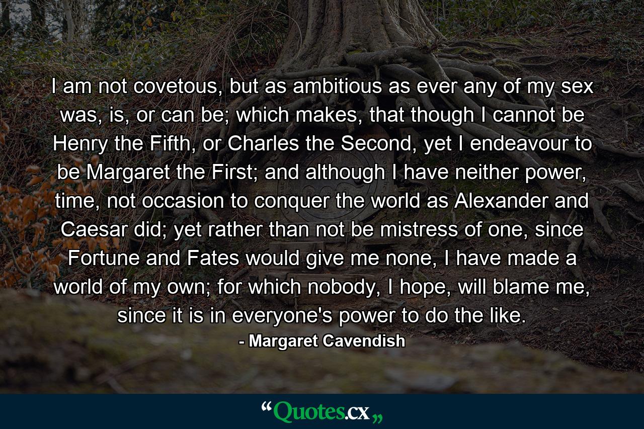 I am not covetous, but as ambitious as ever any of my sex was, is, or can be; which makes, that though I cannot be Henry the Fifth, or Charles the Second, yet I endeavour to be Margaret the First; and although I have neither power, time, not occasion to conquer the world as Alexander and Caesar did; yet rather than not be mistress of one, since Fortune and Fates would give me none, I have made a world of my own; for which nobody, I hope, will blame me, since it is in everyone's power to do the like. - Quote by Margaret Cavendish