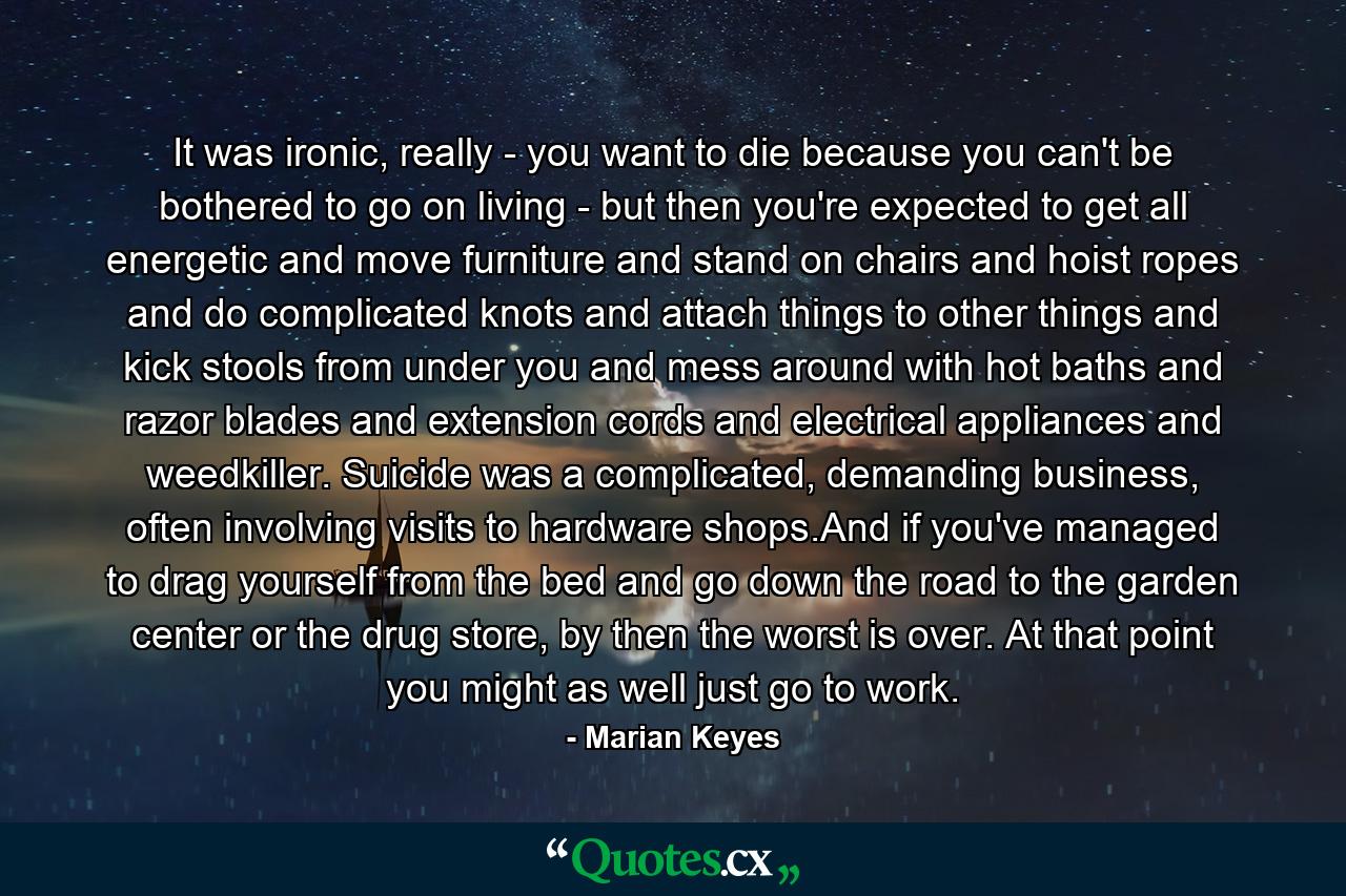 It was ironic, really - you want to die because you can't be bothered to go on living - but then you're expected to get all energetic and move furniture and stand on chairs and hoist ropes and do complicated knots and attach things to other things and kick stools from under you and mess around with hot baths and razor blades and extension cords and electrical appliances and weedkiller. Suicide was a complicated, demanding business, often involving visits to hardware shops.And if you've managed to drag yourself from the bed and go down the road to the garden center or the drug store, by then the worst is over. At that point you might as well just go to work. - Quote by Marian Keyes